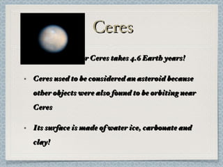 Ceres A revolution for Ceres takes 4.6 Earth years! Ceres used to be considered an asteroid because other objects were also found to be orbiting near Ceres Its surface is made of water ice, carbonate and clay! 