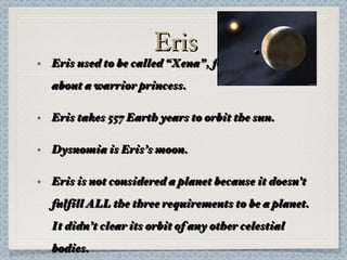 Eris Eris used to be called “Xena”, following the show about a warrior princess. Eris takes 557 Earth years to orbit the sun. Dysnomia is Eris’s moon. Eris is not considered a planet because it doesn't fulfill ALL the three requirements to be a planet. It didn’t clear its orbit of any other celestial bodies. 