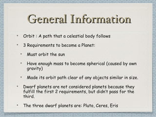 General Information Orbit : A path that a celestial body follows 3 Requirements to become a Planet: Must orbit the sun Have enough mass to become spherical (caused by own gravity) Made its orbit path clear of any objects similar in size. Dwarf planets are not considered planets because they fulfill the first 2 requirements, but didn’t pass for the third. The three dwarf planets are: Pluto, Ceres, Eris 