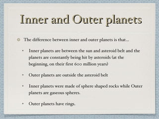 Inner and Outer planets The difference between inner and outer planets is that… Inner planets are between the sun and asteroid belt and the planets are constantly being hit by asteroids (at the beginning, on their first 600 million years) Outer planets are outside the asteroid belt Inner planets were made of sphere shaped rocks while Outer planets are gaseous spheres. Outer planets have rings. 