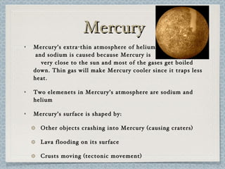 Mercury Mercury’s extra-thin atmosphere of helium  and sodium is caused because Mercury is  very close to the sun and most of the gases get boiled down. Thin gas will make Mercury cooler since it traps less heat. Two elemenets in Mercury’s atmosphere are sodium and helium Mercury’s surface is shaped by: Other objects crashing into Mercury (causing craters) Lava flooding on its surface Crusts moving (tectonic movement) 