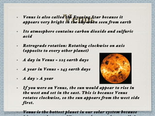 Venus Venus is also called the Evening Star because it appears very bright in the sky when seen from earth Its atmosphere contains carbon dioxide and sulfuric acid Retrograde rotation: Rotating clockwise on axis (opposite to every other planet) A day in Venus = 225 earth days A year in Venus = 243 earth days A day > A year If you were on Venus, the sun would appear to rise in the west and set in the east. This is because Venus rotates clockwise, so the sun appears from the west side first. Venus is the hottest planet in our solar system because it’s atmosphere acts like a greenhouse and traps all the heat from the sun. 