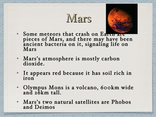 Mars Some meteors that crash on Earth are pieces of Mars, and there may have been ancient bacteria on it, signaling life on Mars Mars’s atmosphere is mostly carbon dioxide. It appears red because it has soil rich in iron Olympus Mons is a volcano, 600km wide and 26km tall. Mars’s two natural satellites are Phobos and Deimos 