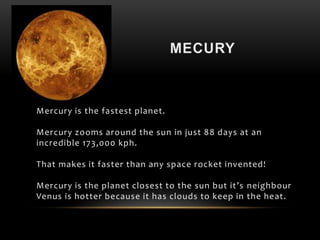 Mercury is the fastest planet.
Mercury zooms around the sun in just 88 days at an
incredible 173,000 kph.
That makes it faster than any space rocket invented!
Mercury is the planet closest to the sun but it’s neighbour
Venus is hotter because it has clouds to keep in the heat.
 