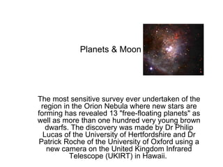 Planets & Moon The most sensitive survey ever undertaken of the region in the Orion Nebula where new stars are forming has revealed 13 &quot;free-floating planets&quot; as well as more than one hundred very young brown dwarfs. The discovery was made by Dr Philip Lucas of the University of Hertfordshire and Dr Patrick Roche of the University of Oxford using a new camera on the United Kingdom Infrared Telescope (UKIRT) in Hawaii.  