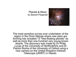 Planets & Moon by Stewart Fitzgerald The most sensitive survey ever undertaken of the region in the Orion Nebula where new stars are forming has revealed 13 &quot;free-floating planets&quot; as well as more than one hundred very young brown dwarfs. The discovery was made by Dr Philip Lucas of the University of Hertfordshire and Dr Patrick Roche of the University of Oxford using a new camera on the United Kingdom Infrared Telescope (UKIRT) in Hawaii.  