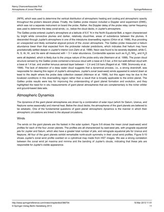 11
SpringerReference
Nancy ChanoverAssociate Prof.
Atmospheres of Jovian Planets
19 Mar 2013 11:51http://www.springerreference.com/index/chapterdbid/366754
© Springer-Verlag Berlin Heidelberg 2013
(NFR), which was used to determine the vertical distribution of atmospheric heating and cooling and atmospheric opacity
throughout the probe's descent phase. Finally, the Galileo probe mission included a Doppler wind experiment (DWE),
which was not a separate instrument on board the probe. Rather, the Doppler delay of the probe relay carrier frequency
was used to determine the deep zonal winds, i.e., below the cloud decks, in Jupiter's atmosphere.
The Galileo probe entered Jupiter's atmosphere at a latitude of 6.5 N in the North Equatorial Belt, a region characterized∘
by bright white convective plumes and darker, relatively cloud-free, areas of subsidence between the plumes. It
descended through Jupiter's atmosphere in one of the interplume downwelling regions (Orton et al. ), thus providing1998
an unexpected and likely somewhat atypical picture of the Jovian atmosphere. The Galileo probe measured a helium
abundance lower than that expected from the protosolar nebular predictions, which indicates that helium may have
gravitationally settled deeper in Jupiter's interior (von Zahn et al. ). was found to be severely depleted, while C,1998 Neon
N, S, Ar, Kr, and Xe were all measured with ∼ 3 × solar abundance. Condensible species such as H O, NH , and H S2 3 2
were all depleted, which is likely due to the unique nature of the probe entry site (Niemann et al. ). The jovian cloud1998
structure sensed by the Galileo probe contained a tenuous cloud with a base at 0.5 bar, a thin but well-defined cloud with
a base at 1.4 bar, and another tenuous aerosol layer between ∼ 2.4 and 3.6 bars (Ragent et al. ; Sromovsky et al.1998
). The lack of detection of a deep water cloud suggests that a dynamical process, i.e., a strong downdraft, was1998
responsible for clearing this region of Jupiter's atmosphere. Jupiter's zonal (east-west) winds appeared to extend down at
least to the depth where the probe data collection ceased (Atkinson et al. ), but this again may be due to the1998
localized conditions in this downwelling region rather than a result that is broadly applicable to the entire planet. The
Galileo probe results were key for improving the understanding of giant and evolution, and theyplanet formation
highlighted the need for in situ measurements of giant planet atmospheres that are complementary to the richer orbiter
and ground-based data sets.
Atmospheric Dynamics
The dynamics of the giant planet atmospheres are driven by a combination of solar input (which for Saturn, Uranus, and
Neptune varies seasonally) and internal heat. Below the cloud decks, the atmospheres of the are believed togiant planets
be adiabatic. One of the fundamental questions of giant planet atmospheric dynamics is the manner in which their
atmospheric circulations are linked to the abyssal circulations.
Winds
The winds on the giant planets are the fastest in the solar system. shows the mean zonal (east-west) windFigure 5-9
profiles for each of the four . The profiles are all characterized by east-west jets, with prograde equatorialJovian planets
jets for Jupiter and Saturn, which also have a greater total number of jets, and retrograde equatorial jets for Uranus and
Neptune. All four of the giant planets exhibit remarkable north-south symmetry in their zonal wind profiles. Figure 5-10
shows Jupiter's zonal wind profile overlaid on a cylindrical map made from images. We see a strong correlationHST
between the zonal wind jet maxima and minima and the banding of Jupiter's clouds, indicating that these jets are
responsible for Jupiter's visible appearance.
 