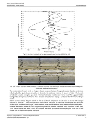 12
SpringerReference
Nancy ChanoverAssociate Prof.
Atmospheres of Jovian Planets
19 Mar 2013 11:51http://www.springerreference.com/index/chapterdbid/366754
© Springer-Verlag Berlin Heidelberg 2013
Fig. 5-9 Zonal wind profiles for all four giant planets (Image from Irwin ( ), Fig. 5.2)2009
Fig. 5-10 Jupiter's zonal wind profile overlaid on a cylindrical map made from HST images of Jupiter acquired in October 1996 (From
Simon-Miller (personal communication))
The meridional (north-south) winds on the giant planets are several orders of magnitude weaker than the zonal winds,
indicating that the giant planets, circulation is dominated by east-west motions. As shown in , there isTable 5-1
considerable variation among the gas giants in terms of both solar insolation and internal heat. This suggests that the
forcing of the atmospheric circulation in these planetary atmospheres is largely a function of their formation and rapid
rotation.
Uranus is unique among the giant planets in that its equilibrium temperature is quite close to its true disk-averaged
temperature ( ). This implies that any internal heat, if it exists, is inefficiently transferred to the observableTable 5-1
weather layer. In contrast with Voyager 2 measurements, which show an adiabatic lapse rate below approximately the 0.1
bar level, deep interior models of Uranus suggest strong molecular gradients that should inhibit convection (Guillot ).1999
Thus, even if internal heat within Uranus is substantial, the planet is prevented from following the usual path of heat
transfer from its interior used by other gas giants.
 