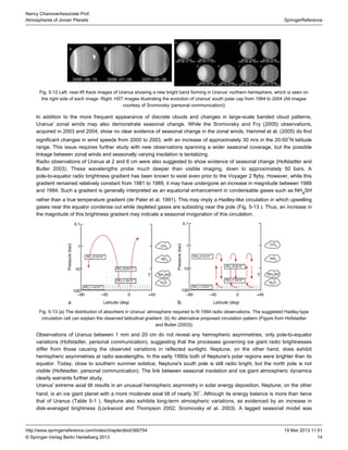 14
SpringerReference
Nancy ChanoverAssociate Prof.
Atmospheres of Jovian Planets
19 Mar 2013 11:51http://www.springerreference.com/index/chapterdbid/366754
© Springer-Verlag Berlin Heidelberg 2013
Fig. 5-12 : near-IR Keck images of Uranus showing a new bright band forming in Uranus' northern hemisphere, which is seen onLeft
the right side of each image. : images illustrating the evolution of Uranus' south polar cap from 1994 to 2004 (All imagesRight HST
courtesy of Sromovsky (personal communication))
In addition to the more frequent appearance of discrete clouds and changes in large-scale banded cloud patterns,
Uranus' zonal winds may also demonstrate seasonal change. While the Sromovsky and Fry ( ) observations,2005
acquired in 2003 and 2004, show no clear evidence of seasonal change in the zonal winds, Hammel et al. ( ) do find2005
significant changes in wind speeds from 2000 to 2003, with an increase of approximately 30 m/s in the 20-50 N latitude∘
range. This issue requires further study with new observations spanning a wider seasonal coverage, but the possible
linkage between zonal winds and seasonally varying insolation is tantalizing.
Radio observations of Uranus at 2 and 6 cm were also suggested to show evidence of seasonal change (Hofstadter and
Butler ). These wavelengths probe much deeper than visible imaging, down to approximately 50 bars. A2003
pole-to-equator radio brightness gradient has been known to exist even prior to the Voyager 2 flyby. However, while this
gradient remained relatively constant from 1981 to 1989, it may have undergone an increase in magnitude between 1989
and 1994. Such a gradient is generally interpreted as an equatorial enhancement in condensable gases such as NH SH4
rather than a true temperature gradient (de Pater et al. ). This may imply a Hadley-like circulation in which upwelling1991
gases near the equator condense out while depleted gases are subsiding near the pole ( . ). Thus, an increase inFig 5-13
the magnitude of this brightness gradient may indicate a seasonal invigoration of this circulation.
Fig. 5-13 ( ) The distribution of absorbers in Uranus' atmosphere required to fit 1994 radio observations. The suggested Hadley-typea
circulation cell can explain the observed latitudinal gradient. ( ) An alternative proposed circulation pattern (Figure from Hofstadterb
and Butler ( ))2003
Observations of Uranus between 1 mm and 20 cm do not reveal any asymmetries, only pole-to-equatorhemispheric
variations (Hofstadter, personal communication), suggesting that the processes governing ice giant radio brightnesses
differ from those causing the observed variations in reflected sunlight. Neptune, on the other hand, does exhibit
hemispheric asymmetries at radio wavelengths. In the early 1990s both of Neptune's polar regions were brighter than its
equator. Today, close to southern summer solstice, Neptune's south pole is still radio bright, but the north pole is not
visible (Hofstadter, personal communication). The link between seasonal insolation and ice giant atmospheric dynamics
clearly warrants further study.
Uranus' extreme results in an unusual hemispheric asymmetry in solar energy deposition. Neptune, on the otheraxial tilt
hand, is an ice giant planet with a more moderate axial tilt of nearly 30 . Although its energy balance is more than twice∘
that of Uranus ( ), Neptune also exhibits long-term atmospheric variations, as evidenced by an increase inTable 5-1
disk-averaged brightness (Lockwood and Thompson ; Sromovsky et al. ). A lagged seasonal model was2002 2003
 