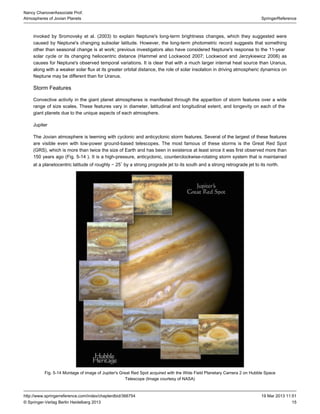 15
SpringerReference
Nancy ChanoverAssociate Prof.
Atmospheres of Jovian Planets
19 Mar 2013 11:51http://www.springerreference.com/index/chapterdbid/366754
© Springer-Verlag Berlin Heidelberg 2013
invoked by Sromovsky et al. ( ) to explain Neptune's long-term brightness changes, which they suggested were2003
caused by Neptune's changing subsolar latitude. However, the long-term record suggests that somethingphotometric
other than seasonal change is at work; previous investigators also have considered Neptune's response to the 11-year
or its changing heliocentric distance (Hammel and Lockwood ; Lockwood and Jerzykiewicz ) assolar cycle 2007 2006
causes for Neptune's observed temporal variations. It is clear that with a much larger internal heat source than Uranus,
along with a weaker solar flux at its greater orbital distance, the role of solar insolation in driving atmospheric dynamics on
Neptune may be different than for Uranus.
Storm Features
Convective activity in the giant planet atmospheres is manifested through the apparition of storm features over a wide
range of size scales. These features vary in diameter, latitudinal and longitudinal extent, and longevity on each of the
due to the unique aspects of each atmosphere.giant planets
Jupiter
The Jovian atmosphere is teeming with cyclonic and anticyclonic storm features. Several of the largest of these features
are visible even with low-power ground-based telescopes. The most famous of these storms is the Great Red Spot
(GRS), which is more than twice the size of Earth and has been in existence at least since it was first observed more than
150 years ago ( . ). It is a high-pressure, anticyclonic, counterclockwise-rotating storm system that is maintainedFig 5-14
at a planetocentric latitude of roughly − 25 by a strong prograde jet to its south and a strong retrograde jet to its north.∘
Fig. 5-14 Montage of image of Jupiter's Great acquired with the Wide Field Planetary Camera 2 onRed Spot Hubble Space
(Image courtesy of )Telescope NASA
 
