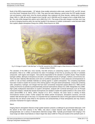 16
SpringerReference
Nancy ChanoverAssociate Prof.
Atmospheres of Jovian Planets
19 Mar 2013 11:51http://www.springerreference.com/index/chapterdbid/366754
© Springer-Verlag Berlin Heidelberg 2013
South of the GRS at approximately − 30 latitude, three smaller anticyclonic white ovals, named FA, BC, and DE, formed∘
out of the South Temperate Zone (STZ) in 1939. They were first seen following a period when the STZ rapidly clouded
over and became a white band; once the clouds subsided, they coalesced into three discrete, rotating storm systems
(Peek ). In 1998, BC and DE merged to form Oval BE, and in 2000 BE and FA merged to form a single White Oval,1953
BA. The color of BA changed from white to red in 2005 ( . ). The cause of this color change is not clear, but it mayFig 5-15
be due to changing dynamics within the oval that resulted in the exposure of reddish condensation nuclei that were lofted
from Jupiter's deeper atmosphere Cheng et al. ( ), Perez-Hoyos et al. .2008 2009
Fig. 5-15 Image of Jupiter's " ," or Oval BA, acquired by the LORRI imager on New Horizons on February 27, 2007Little Red Spot
(Image courtesy of NASA)
The coloration of the GRS and, more recently, Oval BA remains an outstanding mystery in studies of the Jovian
atmosphere. West et al. ( ) summarized the state of knowledge at that time by providing two lists of candidate1986
compounds - both organic and inorganic - that could be responsible for the coloration of Jupiter's clouds. These included
hydrogen sulfides, of phosphorus and sulfur, and irradiated mixtures of hydrogen, methane, and ammonia ices.allotropes
There has been relatively little laboratory work done at conditions appropriate for Jovian pressures and temperatures to
confirm or rule out these candidate materials as coloring agents in Jupiter's atmosphere. Two competing hypotheses
have been invoked to explain the sources of the coloring agents in the giant planet atmospheres: compounds containing
sulfur, phosphorus, hydrogen, and nitrogen that have been convectively transported upward (West et al. ) and the1986
coating of ammonia ice particles by photochemically produced hydrocarbons ( et al. ; Kalogerakis et al. ).Atreya 2005 2008
High quality multispectral observations of Jupiter's atmosphere, analyzed with numerical techniques such as Principal
, indicate that several chromophores are needed to explain the spatial variations in the Jovian cloudComponent Analysis
colors (Simon-Miller et al. , ; Strycker et al. ). However, the exact nature or identity of these2001a 2001b 2011
chromophores remains unclear. Further analysis that relates particle microphysics, atmospheric dynamics, and local
radiation field will light on this issue. It is important that we understand the nature of the giant planet chromophoresshed
because they are almost surely linked to the dynamics and of those atmospheres and may reveal aphotochemistry
production mechanism for organic molecules.
Saturn
Imaging Saturn's atmospheric features at high spatial resolution presents a challenge for ground-based telescopes. Until
the advent of the cameras in the 1980s, only about a dozen features were clearly detected visually orCCD
photographically over a century of observations (Sánchez-Lavega ). Typically ground-based CCD imaging in the1982
visual range can detect cloud features on Saturn larger than about 3,000 km if they are located at the sub-Earth point. In
 