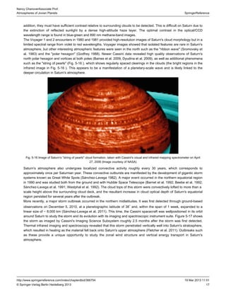 17
SpringerReference
Nancy ChanoverAssociate Prof.
Atmospheres of Jovian Planets
19 Mar 2013 11:51http://www.springerreference.com/index/chapterdbid/366754
© Springer-Verlag Berlin Heidelberg 2013
addition, they must have sufficient contrast relative to surrounding clouds to be detected. This is difficult on Saturn due to
the extinction of reflected sunlight by a dense high-altitude layer. The optimal contrast in the optical/CCDhaze
wavelength range is found in blue-green and 890 nm methane-band images.
The Voyager 1 and 2 encounters in 1980 and 1981 provided high-resolution images of Saturn's cloud morphology but in a
limited spectral range from violet to red wavelengths. Voyager images showed that isolated features are rare in Saturn's
atmosphere, but other interesting atmospheric features were seen in the north such as the "ribbon wave" (Sromovsky et
al. ) and the "polar hexagon" (Godfrey ). Newer Cassini data revealed high quality observations of Saturn's1983 1988
north polar hexagon and vortices at both poles (Baines et al. , Dyudina et al. ), as well as additional phenomena2009 2009
such as the "string of pearls" ( . ), which shows regularly spaced clearings in the clouds (the bright regions in theFig 5-16
infrared image in . ). This appears to be a manifestation of a planetary-scale wave and is likely linked to theFig 5-16
deeper circulation in Saturn's atmosphere.
Fig. 5-16 Image of Saturn's "string of pearls" cloud formation, taken with Cassini's visual and infrared mapping spectrometer on April
27, 2006 (Image courtesy of )NASA
Saturn's atmosphere also undergoes localized convective activity roughly every 30 years, which corresponds to
approximately once per Saturnian year. These convective outbursts are manifested by the development of gigantic storm
systems known as Great White Spots (Sánchez-Lavega ). A major event occurred in the northern equatorial region1982
in 1990 and was studied both from the ground and with (Barnet et al. ; Beebe et al. ;Hubble Space Telescope 1992 1992
Sánchez-Lavega et al. ; Westphal et al. ). The cloud tops of this storm were convectively lofted to more than a1991 1992
above the surrounding cloud deck, and the resultant increase in cloud optical depth of Saturn's equatorialscale height
region persisted for several years after the outbreak.
More recently, a major storm outbreak occurred in the northern midlatitudes. It was first detected through ground-based
observations on December 5, 2010, at a planetographic latitude of 38 and, within the span of 1 week, expanded to a∘
linear size of ∼ 8,000 km (Sánchez-Lavega et al. ). This time, the was wellpositioned in its orbit2011 Cassini spacecraft
around Saturn to study the storm and its evolution with its imaging and spectroscopic instrument suite. showsFigure 5-17
the storm as imaged by Cassini's Subsystem roughly 2.5 months after the storm was first detected.Imaging Science
Thermal infrared imaging and spectroscopy revealed that this storm penetrated vertically well into Saturn's stratosphere,
which resulted in heating as the material back onto Saturn's upper atmosphere (Fletcher et al. ). Outbreaks suchfell 2011
as these provide a unique opportunity to study the zonal wind structure and vertical energy transport in Saturn's
atmosphere.
 