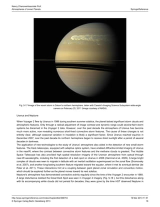 18
SpringerReference
Nancy ChanoverAssociate Prof.
Atmospheres of Jovian Planets
19 Mar 2013 11:51http://www.springerreference.com/index/chapterdbid/366754
© Springer-Verlag Berlin Heidelberg 2013
Fig. 5-17 Image of the recent storm in Saturn's northern hemisphere, taken with Cassini's Imaging Science Subsystem wide-angle
camera on February 25, 2011 (Image courtesy of NASA)
Uranus and Neptune
When Voyager 2 flew by Uranus in 1986 during southern summer solstice, the planet lacked significant storm clouds and
atmospheric features. Only through a radical adjustment of image contrast and dynamic range could several faint storm
systems be discerned in the Voyager 2 data. However, over the past decade the atmosphere of Uranus has become
much more active, now revealing numerous short-lived convective storm features. The cause of these changes is not
entirely clear, although in insolation is likely a significant factor. Since Uranus reached inseasonal variation equinox
December 2007, over the past decade its northern hemisphere began to receive direct sunlight after a period of several
decades in darkness.
The application of new technologies to the study of Uranus' atmosphere also aided in the detection of new small storm
features. The Keck telescopes, equipped with system, have enabled diffraction-limited imaging of Uranusadaptive optics
in the nearIR, where the contrast between convective storm features and the methane clouds is greatest. The Hubble
Space Telescope has also provided high spatial resolution imagery of the Uranian atmosphere from optical through
near-IR wavelengths, including the first detection of a dark spot on Uranus in 2006 (Hammel et al. ). A large bright2009
complex of clouds was seen to migrate in latitude with an inertial oscillation superimposed on the zonal flow (Sromovsky
et al. ), and another long-lasting southern feature migrated toward the equator, where it met its eventual demise (de2007
Pater et al. ). These interactions hint at a coupling between giant planet zonal circulation and convective motion,2011
which should be explored further as the planet moves toward its next solstice.
Neptune's atmosphere has demonstrated convective activity regularly since the time of the Voyager 2 encounter in 1989.
A large disturbance dubbed the Great Dark Spot was seen in Voyager 2 imagery ( . ), but this disturbance alongFig 5-18
with its accompanying white clouds did not persist for decades; they were gone by the time observed Neptune inHST
 