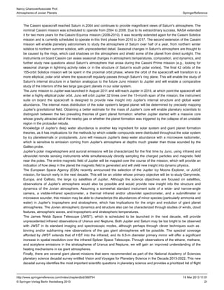 21
SpringerReference
Nancy ChanoverAssociate Prof.
Atmospheres of Jovian Planets
19 Mar 2013 11:51http://www.springerreference.com/index/chapterdbid/366754
© Springer-Verlag Berlin Heidelberg 2013
The reached Saturn in 2004 and continues to provide magnificent views of Saturn's atmosphere. TheCassini spacecraft
nominal was scheduled to operate from 2004 to 2008. Due to its extraordinary success, extendedCassini mission NASA
it for two more years for the Cassini mission (2008-2010). It was recently extended again for the Cassini SolsticeEquinox
mission and is currently scheduled to operate in this third phase from 2010 to 2017. The second extension of the Cassini
mission will enable planetary astronomers to study the atmosphere of Saturn over half of a year, from northern winter
solstice to northern summer solstice, with unprecedented detail. Seasonal changes in Saturn's atmosphere are thought to
be caused by the rings, which cast shadows on the atmosphere and shield some of the planet from direct sunlight. The
instruments on board Cassini can asses seasonal changes in atmospheric temperatures, composition, and dynamics, and
further study new questions about Saturn's atmosphere that arose during the Cassini Prime mission (e.g., looking for
seasonal change in lightning activity rates or in the structure of Saturn's south polar vortex). The final 42 orbits of the
155-orbit Solstice mission will be spent in the proximal orbit phase, where the orbit of the spacecraft will transition to a
more elliptical, polar orbit where the spacecraft regularly passes through Saturn's ring plane. This will enable the study of
Saturn's internal structure in a fashion analogous to the future Juno mission to Jupiter and will enable a comparative
study of the interiors of the two large gas in our solar system.giant planets
The Juno mission to Jupiter was launched in August 2011 and will reach Jupiter in 2016, at which point the spacecraft will
enter a highly elliptical polar orbit. Juno will orbit Jupiter 32 times over the 15-month span of the mission; the instrument
suite on board the spacecraft is designed to provide new insight into Jupiter's internal structure and global water
abundance. The internal mass distribution of the solar system's largest planet will be determined by precisely mapping
Jupiter's gravitational field. Obtaining a better estimate for the mass of Jupiter's core will enable planetary scientists to
distinguish between the two prevailing theories of giant whether Jupiter started with a massive coreplanet formation:
whose gravity attracted all of the nearby gas or whether the planet formation was triggered by the collapse of an unstable
region in the protosolar nebula.
Knowledge of Jupiter's deep water abundance is another key ingredient for solar system and giant planet formation
theories, as it has implications for the methods by which volatile compounds were distributed throughout the solar system
by icy planetesimals or protoplanets. Juno will measure Jupiter's deep water abundance with a microwave ,radiometer
which is sensitive to emission coming from Jupiter's atmosphere at depths much greater than those sounded by the
Galileo probe.
Jupiter's polar magnetosphere and auroral emissions will be characterized for the first time by Juno, using infrared and
ultraviolet remote sensing instruments while simultaneously directly sampling the charged particles and magnetic field
near the poles. The entire magnetic field of Jupiter will be mapped over the course of the mission, which will provide an
indication of how deep in the planet the magnetic field is generated and will yield new insight into dynamo physics.
The recently announced the selection of the Jupiter Icy Moons Explorer, or JUICEEuropean Space Agency (ESA)
mission, for launch early in the next decade. This will be an orbiter whose primary objective will be to study Ganymede,
Europa, and Callisto, the large icy satellites of Jupiter. Although the science objectives are focused on satellites,
observations of Jupiter's atmosphere would also be possible and would provide new insight into the structure and
dynamics of the Jovian atmosphere. Assuming a somewhat standard instrument suite of a wide- and narrow-angle
camera, a visible-infrared spectrometer, a thermal infrared and/or ultraviolet spectrometer, and a submillimeter or
microwave sounder, this mission may be able to characterize the abundances of minor species (particularly ammonia and
water) in Jupiter's troposphere and stratosphere, which has implications for the origin and evolution of giant planet
atmospheres. The Jovian atmospheric dynamics and structure also can be characterized through studies of winds, cloud
features, atmospheric waves, and tropospheric and stratospheric temperatures.
The , which is scheduled to be launched in the next decade, will provideJames Webb Space Telescope (JWST)
unprecedented infrared observations of Uranus and Neptune. Both Jupiter and Saturn may be too bright to be observed
with JWST in its standard imaging and spectroscopic modes, although perhaps through clever techniques such as
and/or subframing new observations of the gas giant atmospheres will be possible. The spectral coveragebinning
afforded by JWST extends that of into the infrared, and its 6.5-m diameter primary mirror will offer a significantHST
increase in spatial resolution over the infrared . Through observations of the ethane, methane,Spitzer Space Telescope
and acetylene emissions in the stratospheres of Uranus and Neptune, we will gain an improved understanding of the
heating mechanisms in ice giant atmospheres.
Finally, there are several giant planet missions that were recommended as part of the National Academy of Sciences
planetary science decadal survey entitled . This newVision and Voyages for Planetary Science in the Decade 2013-2022
decadal survey identifies the most important scientific questions in planetary science and provides a prioritized list of flight
 