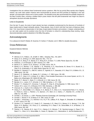 22
SpringerReference
Nancy ChanoverAssociate Prof.
Atmospheres of Jovian Planets
19 Mar 2013 11:51http://www.springerreference.com/index/chapterdbid/366754
© Springer-Verlag Berlin Heidelberg 2013
investigations that can address these fundamental science questions. After the top priority Mars sample return flagship
mission, two missions were recommended as second and third priorities for flagships in the nextouter solar system
decade: a EuropaJupiter mission and a Uranus system. The decadal survey also recommended five possible missions for
the New Frontiers class, including a shallow Saturn probe mission that will yield fundamental new insight into Saturn's
atmospheric structure and water abundance.
Links to Exoplanets
Over the last 15 years, the study of has been completely revolutionized by the discovery of hundreds ofgiant planets
large (Jupiter-sized or larger) . These planets, many of which orbit their host stars at distances closerextrasolar planets
than 1 AU, have forced a reexamination of old ideas of giant and evolution. A deeper understanding ofplanet formation
our own solar system and its evolution since the time of formation is critical for understanding these exciting, newly
discovered planetary systems elsewhere in the Milky Way galaxy.
Acknowledgments
It is a pleasure to thank R. Beebe, M. Sussman, R. Carlson, P. Strycker, and C. Miller for valuable discussions.
Cross-References
Exoplanet Detection Methods
References
Atkinson, D. H., Pollack, J. B., & Seiff, A. 1998, J. Geophys. Res., 103, 22911
Atreya, S. K., & Wong, A. S. 2005, Space Sci. Rev., 116, 121
Atreya, S. K., Wong, A. S., Baines, K. H., Wong, M. H., & Owen, T. C. 2005, Planet. Space Sci., 53, 498
Anderson, J. D. & Schubert, G. 2007, Science, 317, 1384
Baines, K. H., Carlson, R. W., & Kamp, L. W. 2002, Icarus, 159, 74
Baines, K. H., Momary, T. W., Fletcher, L. N., Showman, A. P., Roos-Serote, M., Brown, R. H., Buratti, B. J.,
Clark, R. N., & Nicholson, P. D. 2009, Planet. Space Sci. 57, 1671
Banfield, D., Gierasch, P. J., Bell, M., Ustinov, E., Ingersoll, A. P., Vasavada, A. R., West, R. A., & Belton, M. J. S.
1998, Icarus, 135, 230
Barnet, C. D., Westphal, J. A., Beebe, R. F., & Huber, L. F. 1992, Icarus, 100, 499
Beebe, R. F., Orton, G. S., & West, R. A. 1989, in Time-Variable Phenomena in the Jovian System, ed. M. J. S.
Belton et al. (Washington, DC: NASA SP-494), 245
Beebe, R. F., Barnet, C., Sada, P. V., & Murrell, A. S. 1992, Icarus, 95, 163
Bjoraker, G. L., Larson, H. P., & Kunde, V. G. 1986, Astrophys. J., 311, 1058
Brooke, T. Y., Knacke, R. F., Encrenaz, T., Drossart, P., Crisp, D., & Feuchtgruber, H. 1998, Icarus, 136, 1
Carlson, B. E., Lacis, A. A., & Rossow, W. B. 1992, Astrophys. J., 388, 648
Chanover, N. J., Kuehn, D. M., & Beebe, R. F. 1997, Icarus, 128, 294
Cheng, A. F., Simon-Miller, A. A., Weaver, H. A., Baines, K. H., Orton, G. S., Yanamandra-Fisher, P. A., Mousis,
O., Pantin, E., Vanzi, L., Fletcher, L. N., Spencer, J. R., Stern, S. A., Clarke, J. T., Mutchler, M. J., & Noll, K. S.
2008, AJ, 135, 2446
de Pater, I., & Lissauer, J. J. 2001, Planetary Sciences (Cambridge, UK: Cambridge University Press)
de Pater, I., Romani, P. N., & Atreya, S. K. 1991, Icarus, 91, 220
de Pater, I., Sromovsky, L. A., Hammel, H. B., Fry, P. M., LeBeau, R. B., Rages, K., Showalter, M., & Matthews,
K. 2011, Icarus, 215, 332
Dyudina, U. A., Ingersoll, A. P., Ewald, S. P., Vasavada, A. R., West, R. A., Baines, K. H., Momary, T. W., Del
Genio, A. D., Barbara, J. M., Porco, C. C., Achterberg, R. K., Flasar, F. M., Simon-Miller, A. A., & Fletcher, L. N.
2009, Icarus, 202, 240
Fletcher, L. N., Hesman, B. E., Irwin, P. G. J., Baines, K. H., Momary, T. W., Sanchez-Lavega, A., Flasar, F. M.,
Read, P. L., Orton, G. S., Simon-Miller, A., Hueso, R., Bjoraker, G. L., Mamoutkine, A., del Rio-Gaztelurrutia, T.,
 