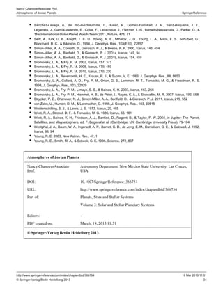 24
SpringerReference
Nancy ChanoverAssociate Prof.
Atmospheres of Jovian Planets
19 Mar 2013 11:51http://www.springerreference.com/index/chapterdbid/366754
© Springer-Verlag Berlin Heidelberg 2013
Sánchez-Lavega, A., del Río-Gaztelurrutia, T., Hueso, R., Gómez-Forrellad, J. M., Sanz-Requena, J. F.,
Legarreta, J., García-Melendo, E., Colas, F., Lecacheux, J., Fletcher, L. N., Barrado-Navascués, D., Parker, D., &
The International Outer Planet Watch Team 2011, Nature, 475, 71
Seiff, A., Kirk, D. B., Knight, T. C. D., Young, R. E., Mihalov, J. D., Young, L. A., Milos, F. S., Schubert, G.,
Blanchard, R. C., & Atkinson, D., 1998, J. Geophys. Res., 103(E10), 22857
Simon-Miller, A. A., Conrath, B., Gierasch, P. J., & Beebe, R. F. 2000, Icarus, 145, 454
Simon-Miller, A. A., Banfield, D., & Gierasch, P. J. 2001a, Icarus, 149, 94
Simon-Miller, A. A., Banfield, D., & Gierasch, P. J. 2001b, Icarus, 154, 459
Sromovsky, L. A., & Fry, P. M. 2002, Icarus, 157, 373
Sromovsky, L. A., & Fry, P. M. 2005, Icarus, 179, 459
Sromovsky, L. A., & Fry, P. M. 2010, Icarus, 210, 230
Sromovsky, L. A., Revercomb, H. E., Krauss, R. J., & Suomi, V. E. 1983, J. Geophys. Res., 88, 8650
Sromovsky, L. A., Collard, A. D., Fry, P. M., Orton, G. S., Lemmon, M. T., Tomasko, M. G., & Freedman, R. S.
1998, J. Geophys. Res., 103, 22929
Sromovsky, L. A., Fry, P. M., Limaye, S. S., & Baines, K. H. 2003, Icarus, 163, 256
Sromovsky, L. A., Fry, P. M., Hammel, H. B., de Pater, I., Rages, K. A., & Showalter, M. R. 2007, Icarus, 192, 558
Strycker, P. D., Chanover, N. J., Simon-Miller, A. A., Banfield, D., & Gierasch, P. J. 2011, Icarus, 215, 552
von Zahn, U., Hunten, D. M., & Lehmacher, G. 1998, J. Geophys. Res., 103, 22815
Weidenschilling, S. J., & Lewis, J. S. 1973, Icarus, 20, 465
West, R. A., Strobel, D. F., & Tomasko, M. G. 1986, Icarus, 65, 161
West, R. A., Baines, K. H., Friedson, A. J., Banfied, D., Ragent, B., & Taylor, F. W. 2004, in Jupiter: The Planet,
Satellites, and Magnetosphere, ed. F. Bagenal et al. (Cambridge, UK: Cambridge University Press), 79-104
Westphal, J. A., Baum, W. A., Ingersoll, A. P., Barnet, C. D., de Jong, E. M., Danielson, G. E., & Caldwell, J. 1992,
Icarus, 98, 94
Young, R. E. 2003, New Astron. Rev., 47, 1
Young, R. E., Smith, M. A., & Sobeck, C. K. 1996, Science, 272, 837
Atmospheres of Jovian Planets
Nancy ChanoverAssociate
Prof.
Astronomy Department, New Mexico State University, Las Cruces,
USA
DOI: 10.1007/SpringerReference_366754
URL: http://www.springerreference.com/index/chapterdbid/366754
Part of: Planets, Stars and Stellar Systems
Volume 3: Solar and Stellar Planetary Systems
Editors: -
PDF created on: March, 19, 2013 11:51
© Springer-Verlag Berlin Heidelberg 2013
 