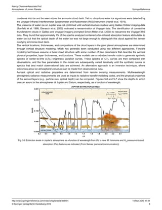 8
SpringerReference
Nancy ChanoverAssociate Prof.
Atmospheres of Jovian Planets
19 Mar 2013 11:51http://www.springerreference.com/index/chapterdbid/366754
© Springer-Verlag Berlin Heidelberg 2013
condense into ice and be seen above the ammonia cloud deck. Yet no ubiquitous water ice signatures were detected by
the Voyager Infrared Interferometer Spectrometer and instrument (Hanel et al. ).Radiometer (IRIS) 1979
The presence of water ice on Jupiter was not confirmed until vertical structure studies using Galileo Orbiter imaging data
(Banfield et al. ; Gierasch et al. ) motivated a reexamination of Voyager data. The identification of convective1998 2000
thunderstorm clouds in Galileo and Voyager imagery prompted Simon-Miller et al. ( ) to reexamine the Voyager IRIS2000
data. They found that approximately 1% of the spectra analyzed contained a far-infrared absorption feature attributable to
water ice but that the optical depth of the water ice was not large enough to distinguish this cloud against the denser
overlying ammonia cloud deck.
The vertical locations, thicknesses, and compositions of the cloud layers in the giant planet atmospheres are determined
through vertical structure modeling, which has generally been conducted using two different approaches. Forward
modeling techniques assume a basic cloud structure with some number of free parameters that describe the aerosol
physical properties, layer thicknesses, and locations. These models use a code to generate syntheticradiative transfer
spectra or center-to-limb brightness variation curves. These spectra or CTL curves are then compared with(CTL)
observations, and the free parameters in the model are subsequently varied iteratively until the synthetic curves or
spectra that best match observational data are achieved. An alternative approach is an inversion technique, where
inferences about an atmosphere's structure can be made from observational data.
Aerosol optical and radiative properties are determined from remote sensing measurements. Multiwavelength
atmospheric measurements are used as inputs to radiative transfer modeling codes, and the physical propertiesradiance
of the aerosol layers (e.g., particle size, optical depth) can be computed. and show the depths to whichFigures 5-6 5-7
one can sound in the atmospheres of Jupiter and Saturn, respectively, as a function of wavelength.
Fig. 5-6 Extinction levels in Jupiter's atmosphere as a function of wavelength from UV to near IR. Ammonia and H pressure-induced2
absorption features are indicated (From Baines (personal communication))(PIA)
 