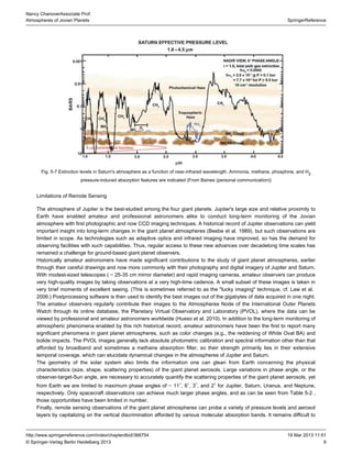 9
SpringerReference
Nancy ChanoverAssociate Prof.
Atmospheres of Jovian Planets
19 Mar 2013 11:51http://www.springerreference.com/index/chapterdbid/366754
© Springer-Verlag Berlin Heidelberg 2013
Fig. 5-7 Extinction levels in Saturn's atmosphere as a function of near-infrared wavelength. Ammonia, methane, , and Hphosphine 2
pressure-induced absorption features are indicated (From Baines (personal communication))
Limitations of Remote Sensing
The atmosphere of Jupiter is the best-studied among the four . Jupiter's large size and relative proximity togiant planets
Earth have enabled amateur and professional astronomers alike to conduct long-term monitoring of the Jovian
atmosphere with first photographic and now . A historical record of Jupiter observations can yieldCCD imaging techniques
important insight into long-term changes in the giant planet atmospheres (Beebe et al. ), but such observations are1989
limited in scope. As technologies such as and infrared imaging have improved, so has the demand foradaptive optics
observing facilities with such capabilities. Thus, regular access to these new advances over decadelong time scales has
remained a challenge for ground-based giant planet observers.
Historically amateur astronomers have made significant contributions to the study of giant planet atmospheres, earlier
through their careful drawings and now more commonly with their photography and digital imagery of Jupiter and Saturn.
With modest-sized telescopes ( ∼ 25-35 cm mirror diameter) and rapid imaging cameras, amateur observers can produce
very high-quality images by taking observations at a very high-time cadence. A small subset of these images is taken in
very brief moments of excellent . (This is sometimes referred to as the "lucky imaging" technique, cf. Law et al.seeing
.) Postprocessing software is then used to identify the best images out of the gigabytes of data acquired in one night.2006
The amateur observers regularly contribute their images to the Atmospheres Node of the International Outer Planets
Watch through its online database, the Planetary Virtual Observatory and Laboratory (PVOL), where the data can be
viewed by professional and amateur astronomers worldwide (Hueso et al. ). In addition to the long-term monitoring of2010
atmospheric phenomena enabled by this rich historical record, amateur astronomers have been the first to report many
significant phenomena in giant planet atmospheres, such as color changes (e.g., the reddening of White Oval BA) and
bolide impacts. The PVOL images generally lack absolute calibration and spectral information other than thatphotometric
afforded by broadband and sometimes a methane absorption filter, so their strength primarily lies in their extensive
temporal coverage, which can elucidate dynamical changes in the atmospheres of Jupiter and Saturn.
The geometry of the solar system also limits the information one can glean from Earth concerning the physical
characteristics (size, shape, scattering properties) of the giant planet aerosols. Large variations in phase angle, or the
observer-target-Sun angle, are necessary to accurately quantify the scattering properties of the giant planet aerosols, yet
from Earth we are limited to maximum phase angles of ∼ 11 , 6 , 3 , and 2 for Jupiter, Saturn, Uranus, and Neptune,∘ ∘ ∘ ∘
respectively. Only spacecraft observations can achieve much larger phase angles, and as can be seen from ,Table 5-2
those opportunities have been limited in number.
Finally, remote sensing observations of the giant planet atmospheres can probe a variety of pressure levels and aerosol
layers by capitalizing on the vertical discrimination afforded by various molecular absorption bands. It remains difficult to
 