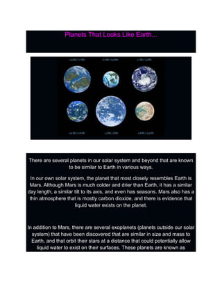 Planets That Looks Like Earth...
There are several planets in our solar system and beyond that are known
to be similar to Earth in various ways.
In our own solar system, the planet that most closely resembles Earth is
Mars. Although Mars is much colder and drier than Earth, it has a similar
day length, a similar tilt to its axis, and even has seasons. Mars also has a
thin atmosphere that is mostly carbon dioxide, and there is evidence that
liquid water exists on the planet.
In addition to Mars, there are several exoplanets (planets outside our solar
system) that have been discovered that are similar in size and mass to
Earth, and that orbit their stars at a distance that could potentially allow
liquid water to exist on their surfaces. These planets are known as
 