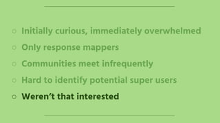 ○ Initially curious, immediately overwhelmed
○ Only response mappers
○ Communities meet infrequently
○ Hard to identify potential super users
○ Weren’t that interested
 
