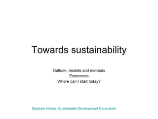 Towards sustainability Outlook, models and methods Economics Where can I start today? Stephen Hinton, Sustainable Development Consultant 