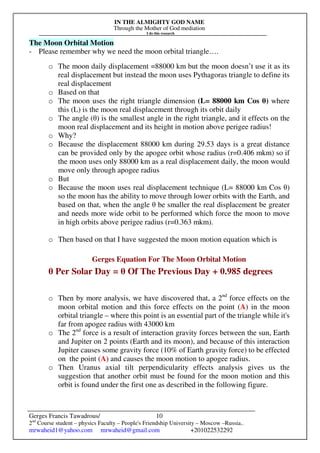 IN THE ALMIGHTY GOD NAME
Through the Mother of God mediation
I do this research
Gerges Francis Tawadrous/
2nd
Course student – physics Faculty – People's Friendship University – Moscow –Russia..
mrwaheid1@yahoo.com mrwaheid@gmail.com +201022532292
10
The Moon Orbital Motion
- Please remember why we need the moon orbital triangle….
o The moon daily displacement =88000 km but the moon doesn’t use it as its
real displacement but instead the moon uses Pythagoras triangle to define its
real displacement
o Based on that
o The moon uses the right triangle dimension (L= 88000 km Cos θ) where
this (L) is the moon real displacement through its orbit daily
o The angle (θ) is the smallest angle in the right triangle, and it effects on the
moon real displacement and its height in motion above perigee radius!
o Why?
o Because the displacement 88000 km during 29.53 days is a great distance
can be provided only by the apogee orbit whose radius (r=0.406 mkm) so if
the moon uses only 88000 km as a real displacement daily, the moon would
move only through apogee radius
o But
o Because the moon uses real displacement technique (L= 88000 km Cos θ)
so the moon has the ability to move through lower orbits with the Earth, and
based on that, when the angle θ be smaller the real displacement be greater
and needs more wide orbit to be performed which force the moon to move
in high orbits above perigee radius (r=0.363 mkm).
o Then based on that I have suggested the moon motion equation which is
Gerges Equation For The Moon Orbital Motion
θ Per Solar Day = θ Of The Previous Day + 0.985 degrees
o Then by more analysis, we have discovered that, a 2nd
force effects on the
moon orbital motion and this force effects on the point (A) in the moon
orbital triangle – where this point is an essential part of the triangle while it's
far from apogee radius with 43000 km
o The 2nd
force is a result of interaction gravity forces between the sun, Earth
and Jupiter on 2 points (Earth and its moon), and because of this interaction
Jupiter causes some gravity force (10% of Earth gravity force) to be effected
on the point (A) and causes the moon motion to apogee radius.
o Then Uranus axial tilt perpendicularity effects analysis gives us the
suggestion that another orbit must be found for the moon motion and this
orbit is found under the first one as described in the following figure.
 