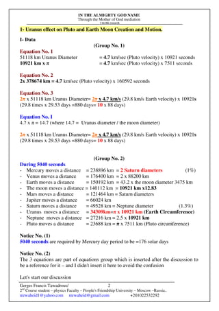 IN THE ALMIGHTY GOD NAME
Through the Mother of God mediation
I do this research
Gerges Francis Tawadrous/
2nd
Course student – physics Faculty – People's Friendship University – Moscow –Russia..
mrwaheid1@yahoo.com mrwaheid@gmail.com +201022532292
2
1- Uranus effect on Pluto and Earth Moon Creation and Motion.
I- Data
(Group No. 1)
Equation No. 1
51118 km Uranus Diameter = 4.7 km/sec (Pluto velocity) x 10921 seconds
10921 km x π = 4.7 km/sec (Pluto velocity) x 7511 seconds
Equation No. 2
2x 378674 km = 4.7 km/sec (Pluto velocity) x 160592 seconds
Equation No. 3
2π x 51118 km Uranus Diameter= 2π x 4.7 km/s (29.8 km/s Earth velocity) x 10921s
(29.8 times x 29.53 days =880 days= 10 x 88 days)
Equation No. I
4.7 x π = 14.7 (where 14.7 = Uranus diameter / the moon diameter)
2π x 51118 km Uranus Diameter= 2π x 4.7 km/s (29.8 km/s Earth velocity) x 10921s
(29.8 times x 29.53 days =880 days= 10 x 88 days)
(Group No. 2)
During 5040 seconds
- Mercury moves a distance = 238896 km = 2 Saturn diameters (1%)
- Venus moves a distance = 176400 km = 2 x 88200 km
- Earth moves a distance = 150192 km = 43.2 x the moon diameter 3475 km
- The moon moves a distance = 140112 km = 10921 km x12.83
- Mars moves a distance = 121464 km = Saturn diameters
- Jupiter moves a distance = 66024 km
- Saturn moves a distance = 49528 km = Neptune diameter (1.3%)
- Uranus moves a distance = 34309km=π x 10921 km (Earth Circumference)
- Neptune moves a distance = 27216 km = 2.5 x 10921 km
- Pluto moves a distance = 23688 km = π x 7511 km (Pluto circumference)
Notice No. (1)
5040 seconds are required by Mercury day period to be =176 solar days
Notice No. (2)
The 3 equations are part of equations group which is inserted after the discussion to
be a reference for it – and I didn't insert it here to avoid the confusion
Let's start our discussion
 