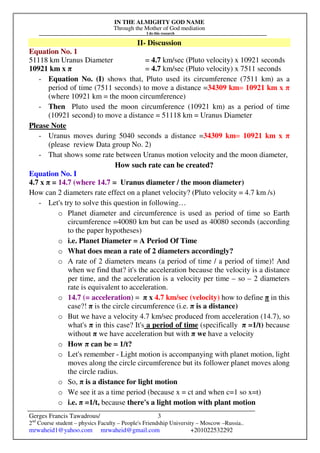 IN THE ALMIGHTY GOD NAME
Through the Mother of God mediation
I do this research
Gerges Francis Tawadrous/
2nd
Course student – physics Faculty – People's Friendship University – Moscow –Russia..
mrwaheid1@yahoo.com mrwaheid@gmail.com +201022532292
3
II- Discussion
Equation No. 1
51118 km Uranus Diameter = 4.7 km/sec (Pluto velocity) x 10921 seconds
10921 km x π = 4.7 km/sec (Pluto velocity) x 7511 seconds
- Equation No. (I) shows that, Pluto used its circumference (7511 km) as a
period of time (7511 seconds) to move a distance =34309 km= 10921 km x π
(where 10921 km = the moon circumference)
- Then Pluto used the moon circumference (10921 km) as a period of time
(10921 second) to move a distance = 51118 km = Uranus Diameter
Please Note
- Uranus moves during 5040 seconds a distance =34309 km= 10921 km x π
(please review Data group No. 2)
- That shows some rate between Uranus motion velocity and the moon diameter,
How such rate can be created?
Equation No. I
4.7 x π = 14.7 (where 14.7 = Uranus diameter / the moon diameter)
How can 2 diameters rate effect on a planet velocity? (Pluto velocity = 4.7 km /s)
- Let's try to solve this question in following…
o Planet diameter and circumference is used as period of time so Earth
circumference =40080 km but can be used as 40080 seconds (according
to the paper hypotheses)
o i.e. Planet Diameter = A Period Of Time
o What does mean a rate of 2 diameters accordingly?
o A rate of 2 diameters means (a period of time / a period of time)! And
when we find that? it's the acceleration because the velocity is a distance
per time, and the acceleration is a velocity per time – so – 2 diameters
rate is equivalent to acceleration.
o 14.7 (= acceleration) = π x 4.7 km/sec (velocity) how to define π in this
case?! π is the circle circumference (i.e. π is a distance)
o But we have a velocity 4.7 km/sec produced from acceleration (14.7), so
what's π in this case? It's a period of time (specifically π =1/t) because
without π we have acceleration but with π we have a velocity
o How π can be = 1/t?
o Let's remember - Light motion is accompanying with planet motion, light
moves along the circle circumference but its follower planet moves along
the circle radius.
o So, π is a distance for light motion
o We see it as a time period (because x = ct and when c=1 so x=t)
o i.e. π =1/t, because there's a light motion with plant motion
 