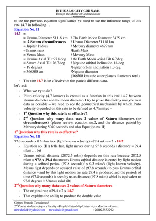 IN THE ALMIGHTY GOD NAME
Through the Mother of God mediation
I do this research
Gerges Francis Tawadrous/
2nd
Course student – physics Faculty – People's Friendship University – Moscow –Russia..
mrwaheid1@yahoo.com mrwaheid@gmail.com +201022532292
4
to see the previous equation significance we need to see the influence range of this
rate 14.7 in following…
Equation No. II
14.7 =
= Uranus Diameter 51118 km / The Earth Moon Diameter 3475 km
= 2 Saturn circumferences / Uranus Diameter 51118 km
= Jupiter Radius / Mercury diameter 4879 km
=Uranus mass /Earth Mass
= Venus Mass / Mercury Mass
= Uranus Axial Tilt 97.8 deg / the Earth Moon Axial Tilt 6.7 deg
= Saturn Axial Tilt 26.7 deg / Neptune orbital inclination 1.8 deg
= 19 degrees /Jupiter orbital inclination 1.3 deg
= 366500 km /Neptune diameter
(366500 km =the outer planets diameters total)
- The rate 14.7 is so effective on the planets different data.
let's ask
- What we try to do?
- Pluto velocity (4.7 km/sec) is created as a function in this rate 14.7 between
Uranus diameter and the moon diameter- I try to prove this fact by analyze their
data as possible – we need to see the geometrical mechanism by which Pluto
velocity depended on this rate to be defined as 4.7 km/sec –
- 1st
Question why this rate is so effective?
- 2nd
Question why many data uses 2 values of Saturn diameters (or
circumferences) (please review equation no.2, and the distance passed by
Mercury during 5040 seconds and also Equation no. II)
1st
Question why this rate is so effective?
Equation No. III
97.8 seconds x 0.3mkm /sec (light known velocity) =29.4 mkm = 2 x 14.7
- Equation no. (III) tells that, light moves during 97.8 seconds a distance = 29.4
mkm … but
- Uranus orbital distance (2872.5 mkm) depends on this rate because 2872.5
mkm = 97.8 x 29.4 that means Uranus orbital distance is crated by light motion
during a defined period. (97.8 seconds)2
x 0.3 mkm/s (light known velocity).
Means light depends on squared value of (97.8 seconds) to pass Uranus orbital
distance – and by this light motion the rate 29.4 is produced and the periods of
time (97.8 seconds) is seen by us as distance (97.8 mkm) which is equivalent to
97.8 degrees = Uranus axial tilt) -
2nd
Question why many data uses 2 values of Saturn diameters
- The original rate =29.4 = 2 x 14.7
- That explains the ability to produce the double value
 