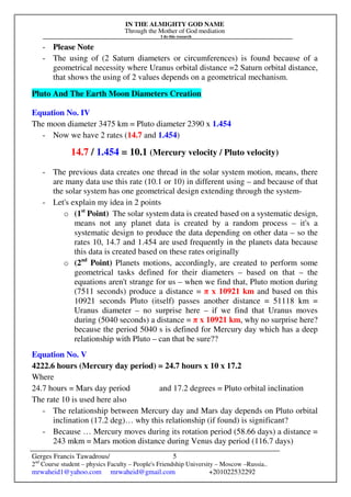 IN THE ALMIGHTY GOD NAME
Through the Mother of God mediation
I do this research
Gerges Francis Tawadrous/
2nd
Course student – physics Faculty – People's Friendship University – Moscow –Russia..
mrwaheid1@yahoo.com mrwaheid@gmail.com +201022532292
5
- Please Note
- The using of (2 Saturn diameters or circumferences) is found because of a
geometrical necessity where Uranus orbital distance =2 Saturn orbital distance,
that shows the using of 2 values depends on a geometrical mechanism.
Pluto And The Earth Moon Diameters Creation
Equation No. IV
The moon diameter 3475 km = Pluto diameter 2390 x 1.454
- Now we have 2 rates (14.7 and 1.454)
14.7 / 1.454 = 10.1 (Mercury velocity / Pluto velocity)
- The previous data creates one thread in the solar system motion, means, there
are many data use this rate (10.1 or 10) in different using – and because of that
the solar system has one geometrical design extending through the system-
- Let's explain my idea in 2 points
o (1st
Point) The solar system data is created based on a systematic design,
means not any planet data is created by a random process – it's a
systematic design to produce the data depending on other data – so the
rates 10, 14.7 and 1.454 are used frequently in the planets data because
this data is created based on these rates originally
o (2nd
Point) Planets motions, accordingly, are created to perform some
geometrical tasks defined for their diameters – based on that – the
equations aren't strange for us – when we find that, Pluto motion during
(7511 seconds) produce a distance = π x 10921 km and based on this
10921 seconds Pluto (itself) passes another distance = 51118 km =
Uranus diameter – no surprise here – if we find that Uranus moves
during (5040 seconds) a distance = π x 10921 km, why no surprise here?
because the period 5040 s is defined for Mercury day which has a deep
relationship with Pluto – can that be sure??
Equation No. V
4222.6 hours (Mercury day period) = 24.7 hours x 10 x 17.2
Where
24.7 hours = Mars day period and 17.2 degrees = Pluto orbital inclination
The rate 10 is used here also
- The relationship between Mercury day and Mars day depends on Pluto orbital
inclination (17.2 deg)… why this relationship (if found) is significant?
- Because … Mercury moves during its rotation period (58.66 days) a distance =
243 mkm = Mars motion distance during Venus day period (116.7 days)
 