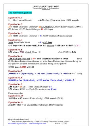 IN THE ALMIGHTY GOD NAME
Through the Mother of God mediation
I do this research
Gerges Francis Tawadrous/
2nd
Course student – physics Faculty – People's Friendship University – Moscow –Russia..
mrwaheid1@yahoo.com mrwaheid@gmail.com +201022532292
7
The Reference Equations
Equation No. 1
51118 km Uranus Diameter = 4.7 km/sec (Pluto velocity) x 10921 seconds
Equation No. 2
2π x 51118 km Uranus Diameter= 2π x 4.7 km/s (29.8 km/s Earth velocity) x 10921s
(29.8 times x 29.53 days =880 days= 10 x 88 days)
Equation No. 3
2π x 51118 km Uranus Diameter = 8 x 40080 km (Earth Circumference)
Equation No. 4
346.6 days (Nodal Year) = 8 x 43.3 days
43.3 days = 1042.5 hours = (153.3 h x 6.8) Because 51118 km = 6.8 km/s x 7511
Equation No. 5
2.58 mkm = 7511 x 346.6 (Error 1%) (346.6/153.3)= 2.26
Equation No. 6
2.58 mkm per solar day x 10 = 2390 km (Pluto diameter) x 10921 (1%)
(2.58 mkm = Earth motion distance per solar day = Pluto motion distance during its
day period = the earth moon motion distance during its day period)
10921 km = 1.0725 x 10182
Equation No. 7
300000 km /s (light velocity) = 29.8 km/s (Earth velocity) x 10067 (10182) (1%)
Equation No. 8
300000 km /sec (light velocity) = 29.8 km/sec (Earth velocity) x 5040 x 2
Equation No. 9
2.58 mkm = 2π x 51118 km Uranus Diameter x 8
2.58 mkm = 40080 km (Earth Circumference) x 82
= 64
Please remember
Equation No. 10
10921 km = 4.7 km/sec (Pluto velocity) x7511 seconds (2.8%)
Equation No. 11
2x 378674 km = 4.7 km/sec (Pluto velocity) x 160592 seconds
 