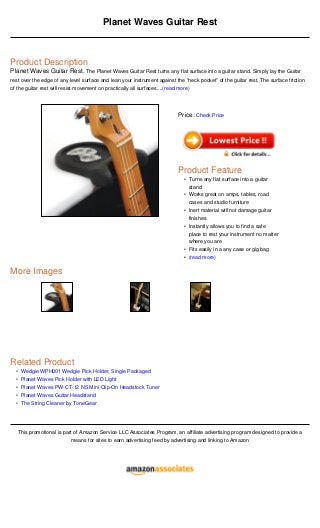 •
•
•
•
•
Planet Waves Guitar Rest
Product Description
Planet Waves Guitar Rest, The Planet Waves Guitar Rest turns any flat surface into a guitar stand. Simply lay the Guitar
rest over the edge of any level surface and lean your instrument against the "neck pocket” of the guitar rest. The surface friction
of the guitar rest will resist movement on practically all surfaces....(read more)
More Images
Related Product
Wedgie WPH001 Wedgie Pick Holder, Single Packaged
Planet Waves Pick Holder with LED Light
Planet Waves PW-CT-12 NS Mini Clip-On Headstock Tuner
Planet Waves Guitar Headstand
The String Cleaner by ToneGear
This promotional is part of Amazon Service LLC Associates Program, an affiliate advertising program designed to provide a
means for sites to earn advertising feed by advertising and linking to Amazon
Price: Check Price
Product Feature
Turns any flat surface into a guitar
stand
•
Works great on amps, tables, road
cases and studio furniture
•
Inert material will not damage guitar
finishes
•
Instantly allows you to find a safe
place to rest your instrument no matter
where you are
•
Fits easily in a any case or gig bag•
(read more)•
 