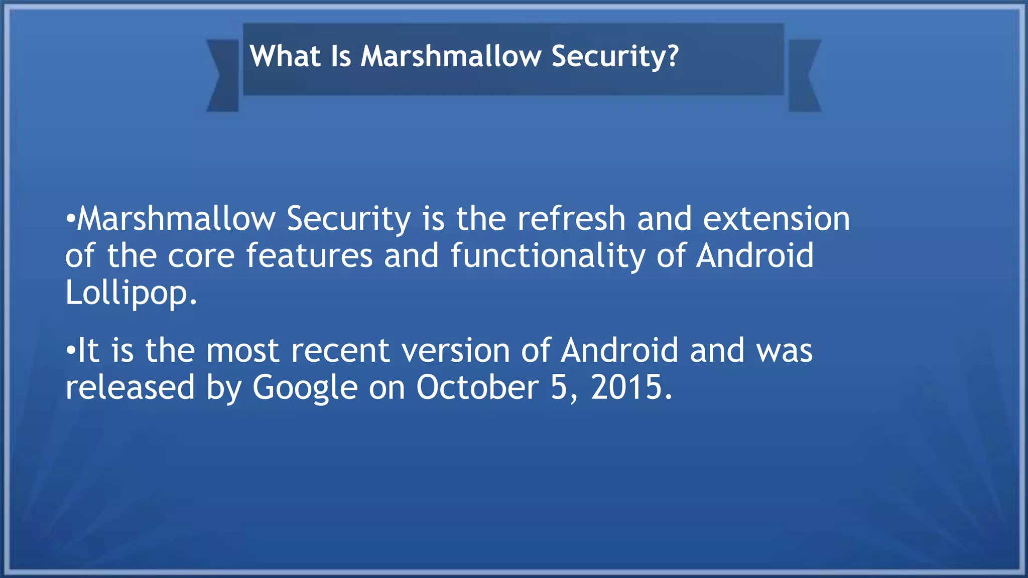 •Marshmallow Security is the refresh and extension
of the core features and functionality of Android
Lollipop.
•It is the most recent version of Android and was
released by Google on October 5, 2015.
What Is Marshmallow Security?
 