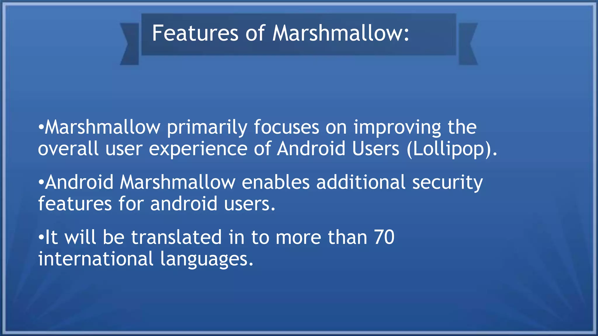 •Marshmallow primarily focuses on improving the
overall user experience of Android Users (Lollipop).
•Android Marshmallow enables additional security
features for android users.
•It will be translated in to more than 70
international languages.
Features of Marshmallow:
 