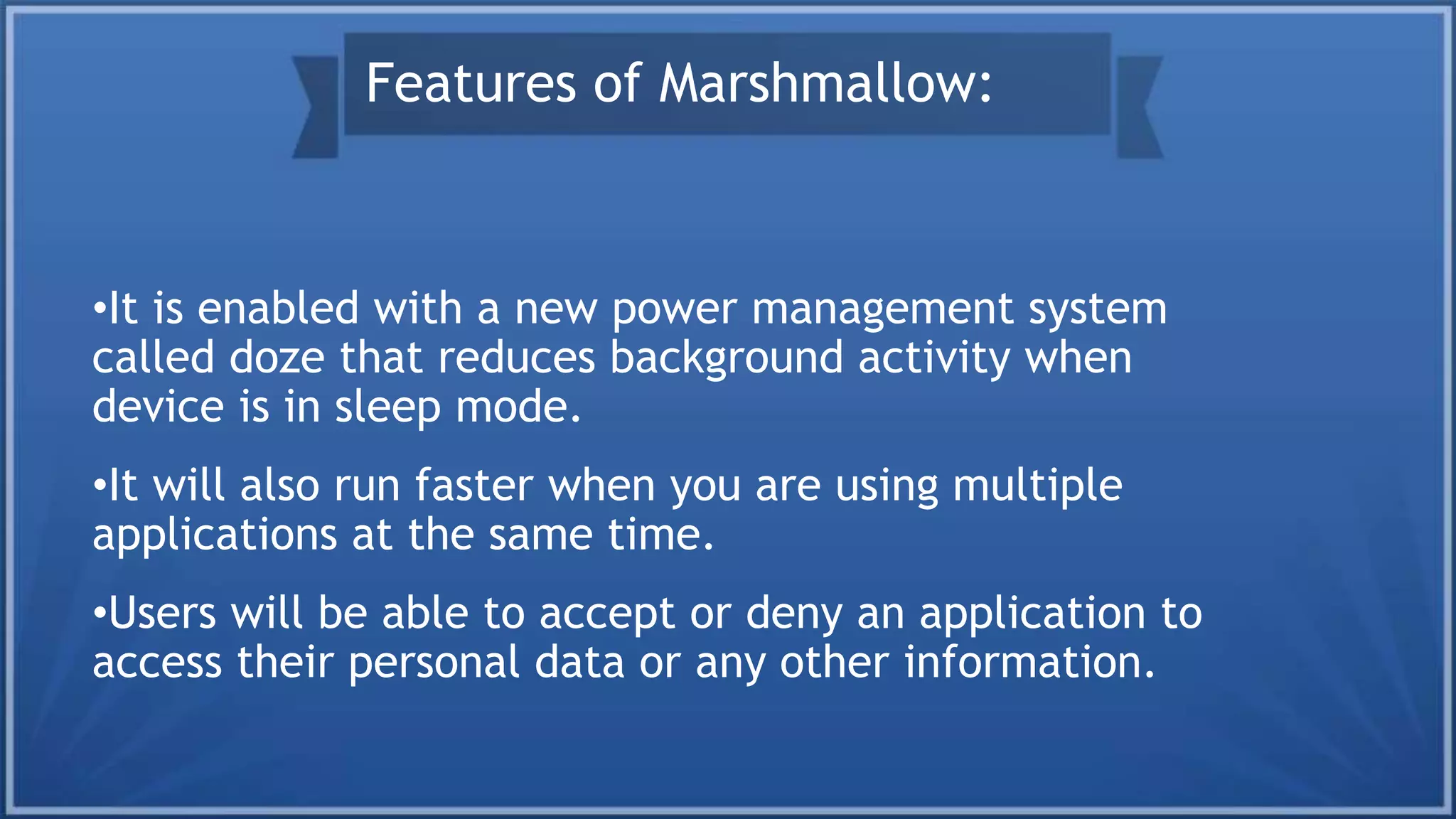 •It is enabled with a new power management system
called doze that reduces background activity when
device is in sleep mode.
•It will also run faster when you are using multiple
applications at the same time.
•Users will be able to accept or deny an application to
access their personal data or any other information.
Features of Marshmallow:
 