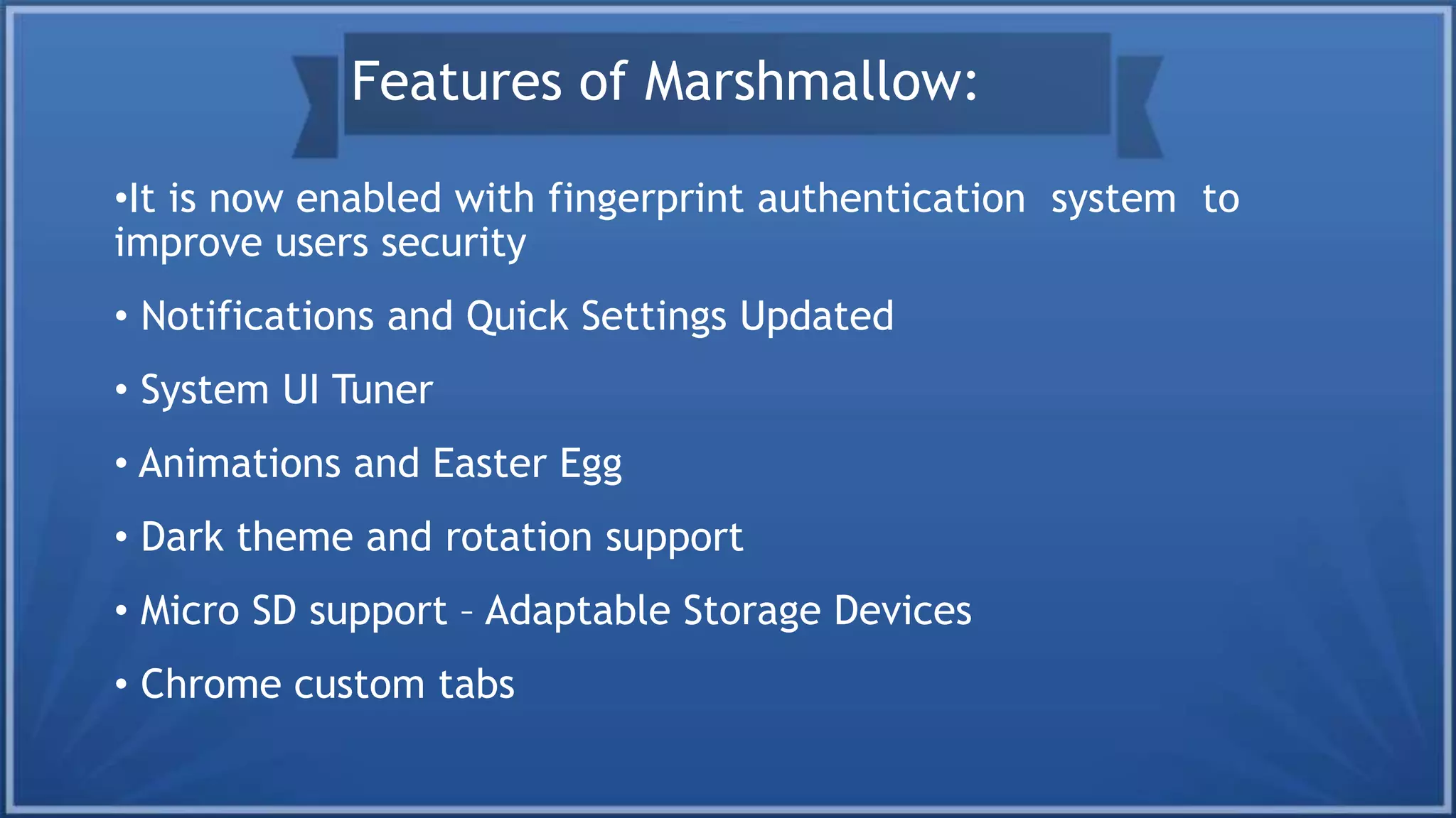 •It is now enabled with fingerprint authentication system to
improve users security
• Notifications and Quick Settings Updated
• System UI Tuner
• Animations and Easter Egg
• Dark theme and rotation support
• Micro SD support – Adaptable Storage Devices
• Chrome custom tabs
Features of Marshmallow:
 