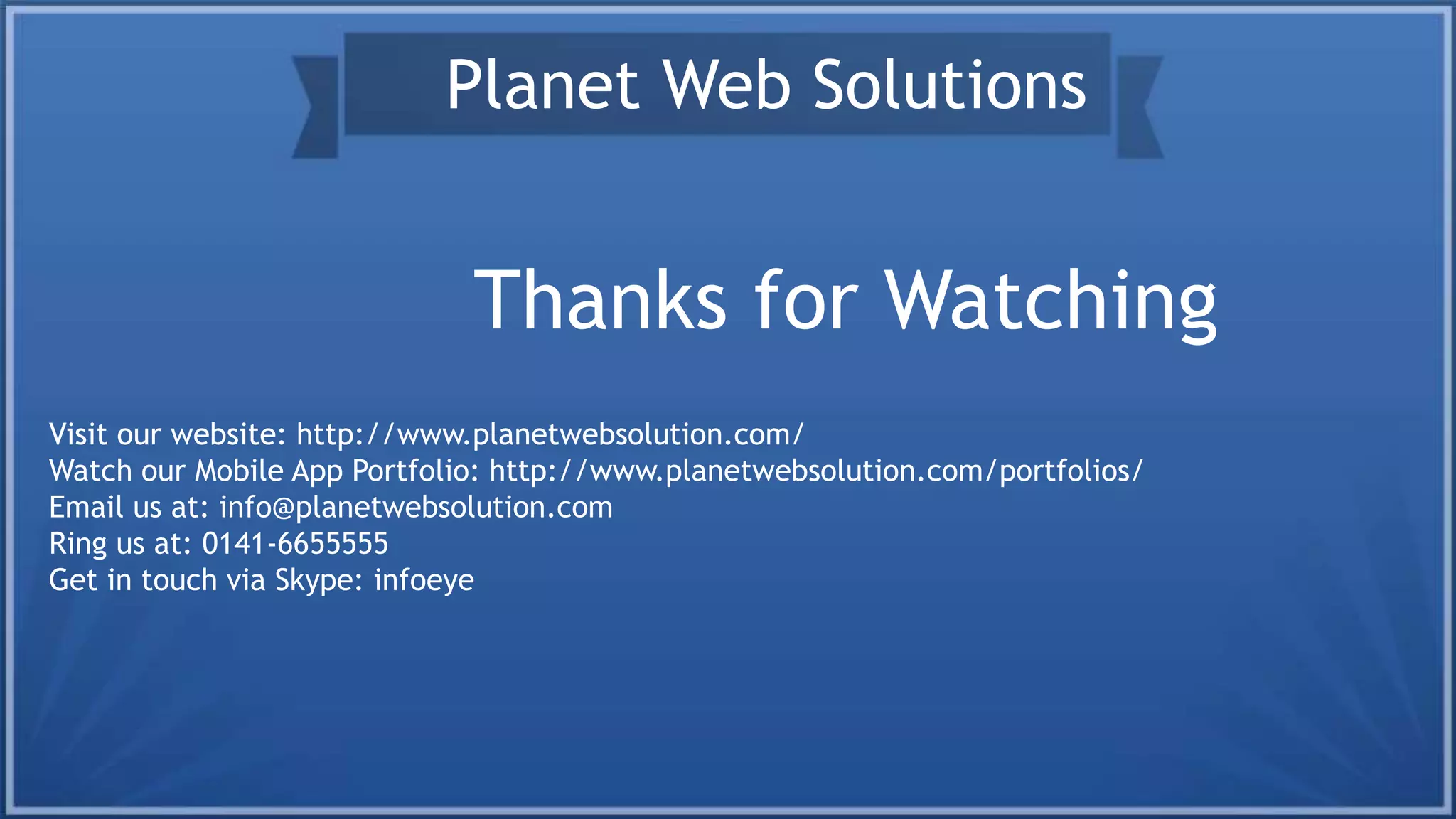 Thanks for Watching
Planet Web Solutions
Visit our website: http://www.planetwebsolution.com/
Watch our Mobile App Portfolio: http://www.planetwebsolution.com/portfolios/
Email us at: info@planetwebsolution.com
Ring us at: 0141-6655555
Get in touch via Skype: infoeye
 