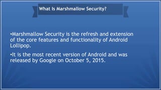 •Marshmallow Security is the refresh and extension
of the core features and functionality of Android
Lollipop.
•It is the most recent version of Android and was
released by Google on October 5, 2015.
What Is Marshmallow Security?
 