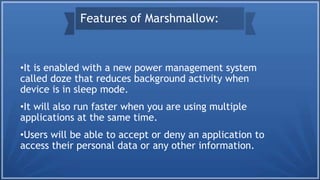 •It is enabled with a new power management system
called doze that reduces background activity when
device is in sleep mode.
•It will also run faster when you are using multiple
applications at the same time.
•Users will be able to accept or deny an application to
access their personal data or any other information.
Features of Marshmallow:
 