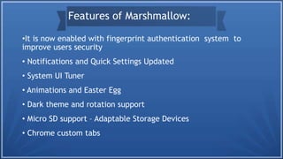 •It is now enabled with fingerprint authentication system to
improve users security
• Notifications and Quick Settings Updated
• System UI Tuner
• Animations and Easter Egg
• Dark theme and rotation support
• Micro SD support – Adaptable Storage Devices
• Chrome custom tabs
Features of Marshmallow:
 