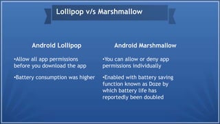 Android Lollipop
•Allow all app permissions
before you download the app
•Battery consumption was higher
Android Marshmallow
•You can allow or deny app
permissions individually
•Enabled with battery saving
function known as Doze by
which battery life has
reportedly been doubled
Lollipop v/s Marshmallow
 