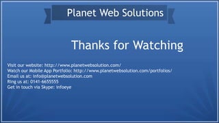 Thanks for Watching
Planet Web Solutions
Visit our website: http://www.planetwebsolution.com/
Watch our Mobile App Portfolio: http://www.planetwebsolution.com/portfolios/
Email us at: info@planetwebsolution.com
Ring us at: 0141-6655555
Get in touch via Skype: infoeye
 