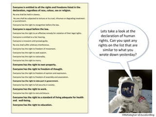 Everyone isis entitled to all the rights and freedoms listed in the
Everyone entitled to all the rights and freedoms listed in the
declaration, regardless of race, colour, sex or religion.
declaration, regardless of race, colour, sex or religion.
No one shall be held inin slavery.
No one shall be held slavery.
No one shall be subjected to torture or to cruel, inhuman or degrading treatment
No one shall be subjected to torture or to cruel, inhuman or degrading treatment
or punishment.
or punishment.
Everyone has the right to recognition before the law.
Everyone has the right to recognition before the law.

Everyone isis equal before the law.
Everyone equal before the law.
Everyone has the right to an effective remedy for violation of their legal rights.
Everyone has the right to an effective remedy for violation of their legal rights.
Everyone isis entitled to a fair hearing.
Everyone entitled to a fair hearing.
Everyone isis innocent until proved guilty
Everyone innocent until proved guilty
No one shall suffer arbitrary interference.
No one shall suffer arbitrary interference.
Everyone has the right to freedom of movement.
Everyone has the right to freedom of movement.
Everyone has the right to seek asylum.
Everyone has the right to seek asylum.
Everyone has the right to nationality.
Everyone has the right to nationality.

Lets take aalook at the
Lets take look at the
declaration of human
declaration of human
rights. Can you spot any
rights. Can you spot any
rights on the list that are
rights on the list that are
similar to what you
similar to what you
wrote down yesterday?
wrote down yesterday?

Everyone has the right to marry.
Everyone has the right to marry.

Everyone has the right to own property.
Everyone has the right to own property.
Everyone has the right to freedom of thought.
Everyone has the right to freedom of thought.
Everyone has the right to freedom of opinion and expression.
Everyone has the right to freedom of opinion and expression.
Everyone has the right to freedom of assembly and association.
Everyone has the right to freedom of assembly and association.
Everyone has the right to take part in government.
Everyone has the right to take part in government.
Everyone has the right to full security inin society.
Everyone has the right to full security society.

Everyone has the right to work.
Everyone has the right to work.
Everyone has the right to rest and leisure.
Everyone has the right to rest and leisure.

Everyone has the right to aa standard of living adequate for health
Everyone has the right to standard of living adequate for health
and well-being.
and well-being.
Everyone has the right to education.
Everyone has the right to education.

©MsKeleghan’sEducationBlog

 