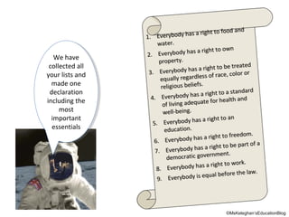 We have
We have
collected all
collected all
your lists and
your lists and
made one
made one
declaration
declaration
including the
including the
most
most
important
important
essentials
essentials

food and
to food and
body has a right to
ody has a right
1.. Every b
1 Every
water.
water.
a right to own
right to own
Everybody has a
.. Everybody ha s
2
2
property.
property.
be treated
be treated
dy has a right to
body has a right to
3.. Every bo
3 Every
ce,, color or
ce color or
ly regardless of ra
allly regardless o f ra
equ a
equ
religious beliefs..
religious beliefs
a standard
to a standard
body has a right to
ody has a right
4.. Every b
4 Every
r health and
health and
ing adequate fo r
living adequate fo
of liv
of
well-being.
well-being.
right to an
s a right to an
Everybody has a
5.. Everybody h a
5
educatiion..
educat o n
t to freedom..
to freedom
body has a righ
rybody has a righ t
6.. Eve ry
6 Eve
be part o a
to be part off a
body has a right to
ody has a right
7.. Every b
7 Every
ment.
rnment.
democratiic gove rn
democrat c gove
work..
work
dy has a right to
body has a right to
Every bo
Every
8..
8
the law..
the law
dy is equall before
y is equa before
erybo
Everybo d
9.. Ev
9

©MsKeleghan’sEducationBlog

 
