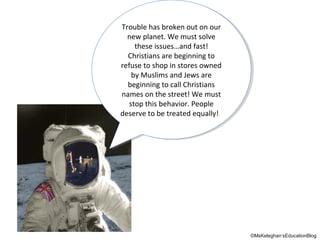 Trouble has broken out on our
Trouble has broken out on our
new planet. We must solve
new planet. We must solve
these issues…and fast!
these issues…and fast!
Christians are beginning to
Christians are beginning to
refuse to shop in stores owned
refuse to shop in stores owned
by Muslims and Jews are
by Muslims and Jews are
beginning to call Christians
beginning to call Christians
names on the street! We must
names on the street! We must
stop this behavior. People
stop this behavior. People
deserve to be treated equally!
deserve to be treated equally!

©MsKeleghan’sEducationBlog

 