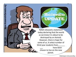 NASA released aastatement
NASA released statement
today declaring that the world
today declaring that the world
as we know it is about to be
as we know it is about to be
destroyed by an Astroid.
destroyed by an Astroid.
However, there is hope for
However, there is hope for
some of us. A select number of
some of us. A select number of
third year students from
third year students from
have been
have been
chosen to live on the new
chosen to live on the new
planet.
planet.
©MsKeleghan’sEducationBlog

 