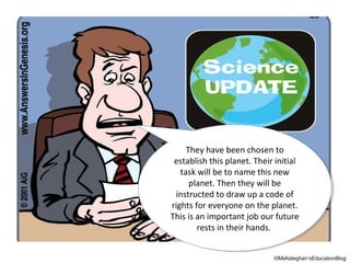 They have been chosen to
They have been chosen to
establish this planet. Their initial
establish this planet. Their initial
task will be to name this new
task will be to name this new
planet. Then they will be
planet. Then they will be
instructed to draw up aacode of
instructed to draw up code of
rights for everyone on the planet.
rights for everyone on the planet.
This is an important job our future
This is an important job our future
rests in their hands.
rests in their hands.
©MsKeleghan’sEducationBlog

 