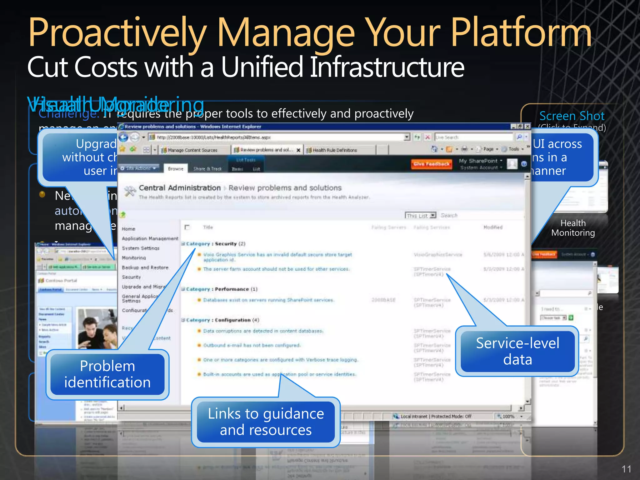 Proactively Manage Your PlatformCut Costs with a Unified Infrastructure Health MonitoringVisual UpgradeChallenge:IT requires the proper tools to effectively and proactively manage an enterprise-wide SharePoint deployment  in order to ensure it’s stability, availability and overall governanceScreen Shot (Click to Expand)Upgrade servers  without changing the user interfacePreview new UISwitch-on new UI across site collections in a controlled mannerNew capabilities:New administrative tools for monitoring server health and script automation, along with improved reporting and usage capability lower management costImproved high-availability, more flexible backup and restore and content recovery increases reliabilityEnterprise metadata management and content type syndication enables standardization, eliminating the need for user configuration which simplifies adoption and eases complianceCustom solutions can be deployed and isolated in their own “sandbox” eliminating any negative impact on the SharePoint environmentLinks to guidance and resourcesService-level dataProblem identificationHealth MonitoringVisual UpgradePotential savings/efficiency gains: Reduced down-time and a more effective use of IT resources around infrastructure management