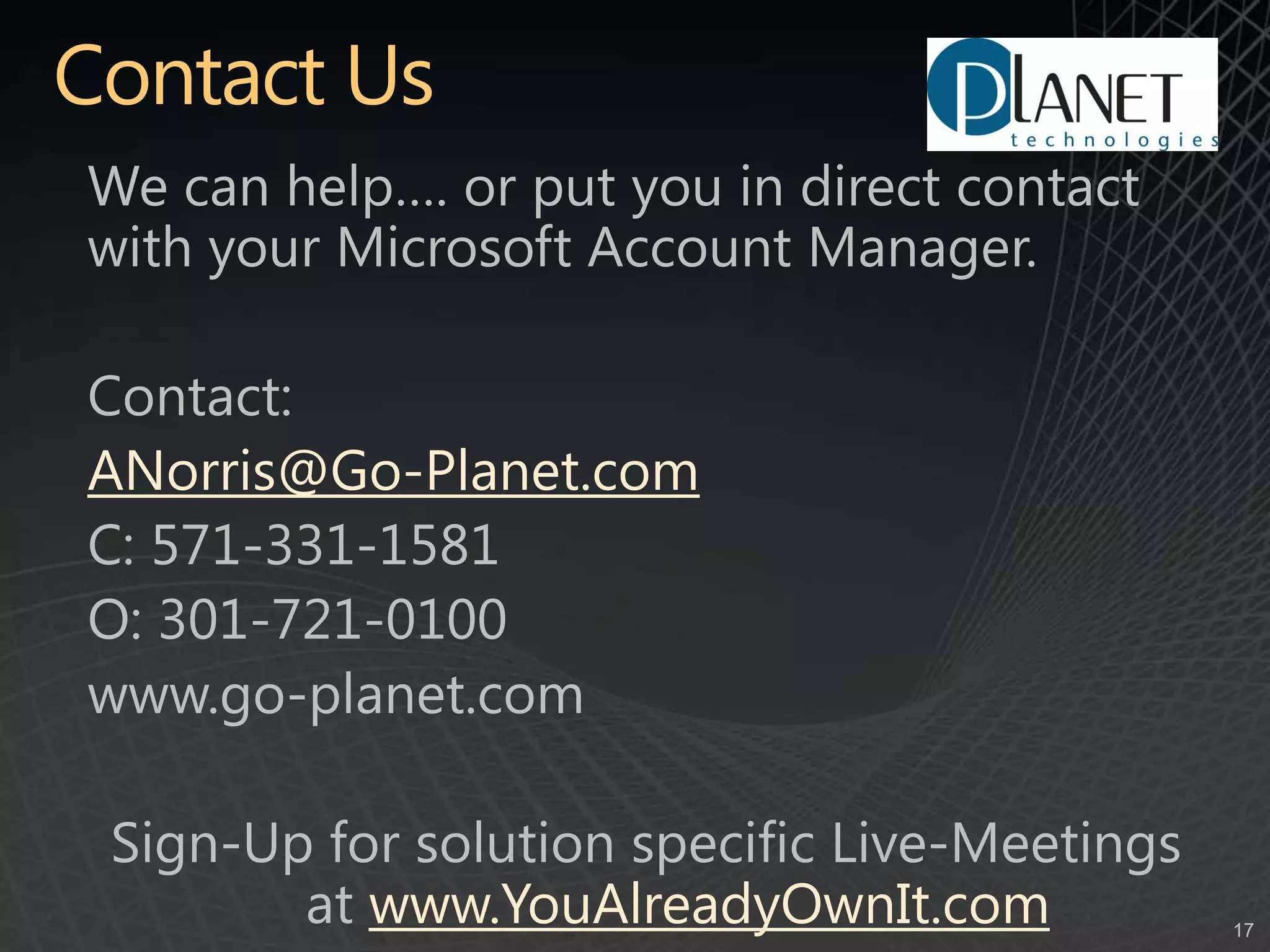 Contact UsWe can help…. or put you in direct contact with your Microsoft Account Manager.Contact: ANorris@Go-Planet.comC: 571-331-1581O: 301-721-0100www.go-planet.comSign-Up for solution specific Live-Meetings at www.YouAlreadyOwnIt.com