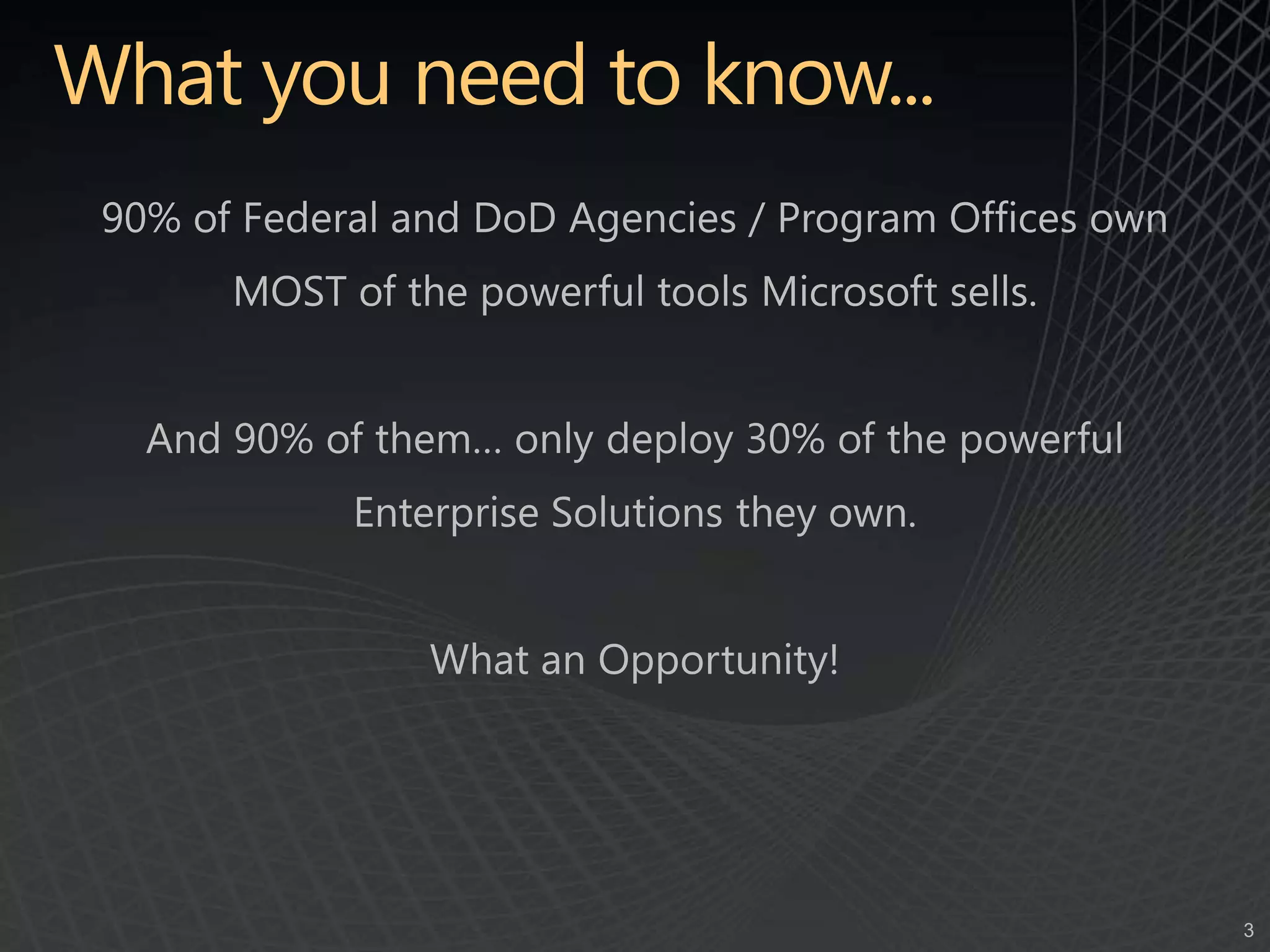 What you need to know...90% of Federal and DoD Agencies / Program Offices own MOST of the powerful tools Microsoft sells.And 90% of them… only deploy 30% of the powerful Enterprise Solutions they own.What an Opportunity!